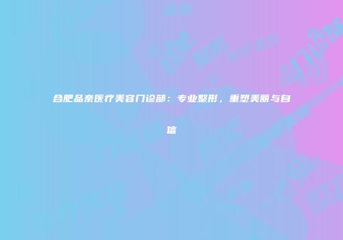 合肥品奈医疗美容门诊部：专业整形，重塑美丽与自信