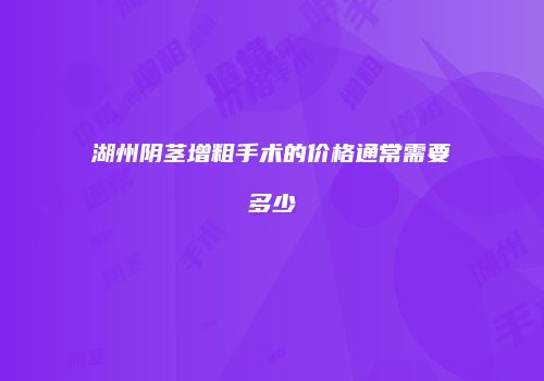 湖州阴茎增粗手术的价格通常需要多少