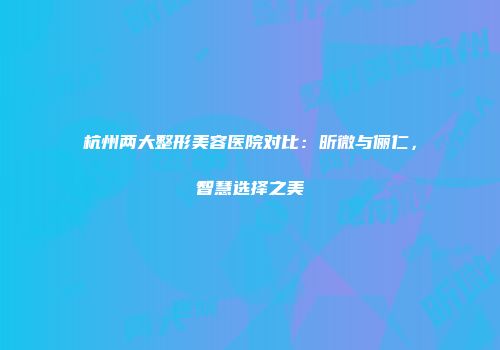 杭州两大整形美容医院对比：昕微与俪仁，智慧选择之美