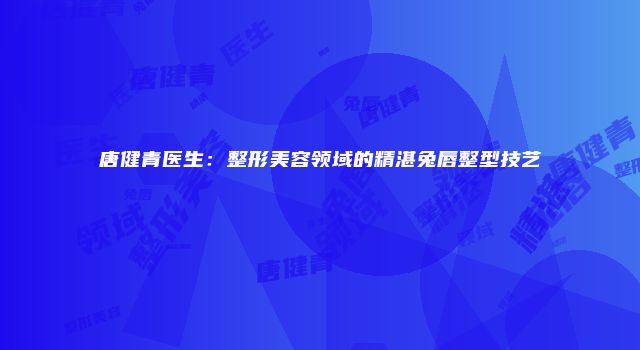 唐健青医生：整形美容领域的精湛兔唇整型技艺