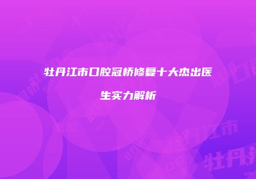 牡丹江市口腔冠桥修复十大杰出医生实力解析