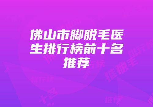 佛山市脚脱毛医生排行榜前十名推荐