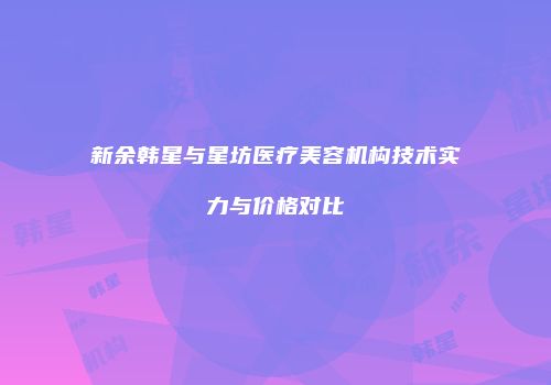 新余韩星与星坊医疗美容机构技术实力与价格对比