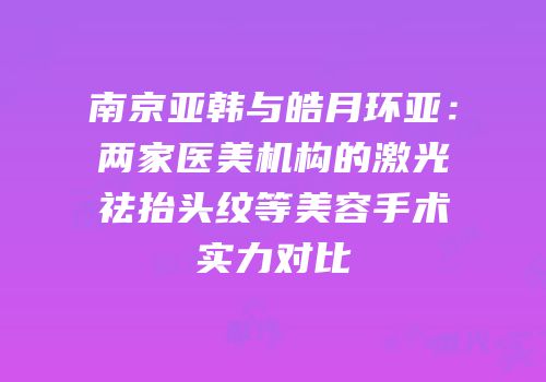 南京亚韩与皓月环亚：两家医美机构的激光祛抬头纹等美容手术实力对比