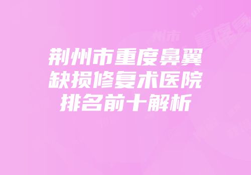 荆州市重度鼻翼缺损修复术医院排名前十解析