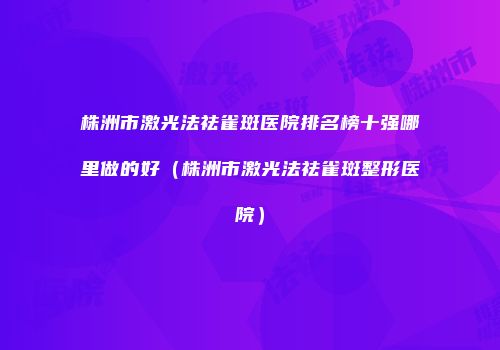 株洲市激光法祛雀斑医院排名榜十强哪里做的好（株洲市激光法祛雀斑整形医院）