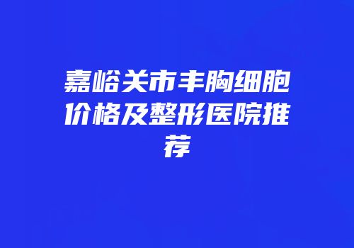 嘉峪关市丰胸细胞价格及整形医院推荐