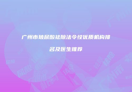 广州市玻尿酸祛除法令纹优质机构排名及医生推荐