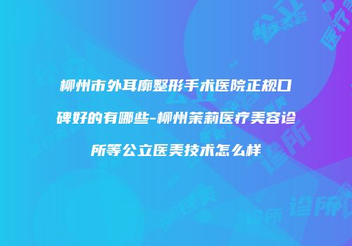 柳州市外耳廓整形手术医院正规口碑好的有哪些-柳州茉莉医疗美容诊所等公立医美技术怎么样
