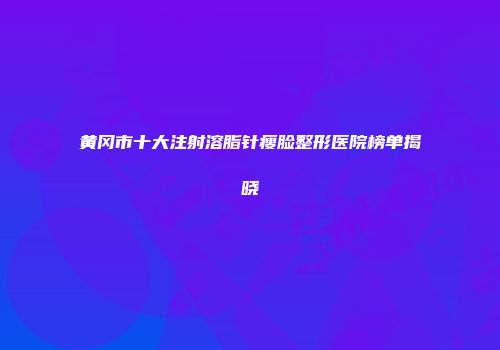 黄冈市十大注射溶脂针瘦脸整形医院榜单揭晓