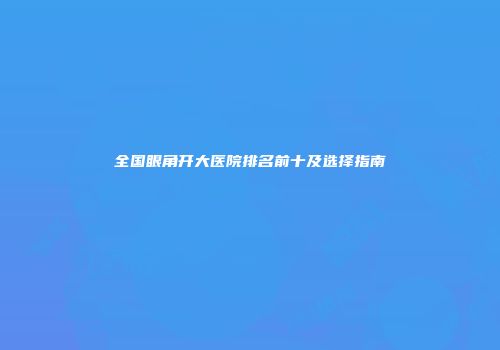 全国眼角开大医院排名前十及选择指南