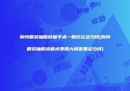 荆州眼袋抽脂修复手术一般价位多少钱(荆州眼袋抽脂修复术费用大概需要多少钱)