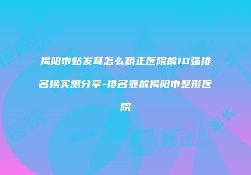 揭阳市贴发耳怎么矫正医院前10强排名榜实测分享-排名靠前揭阳市整形医院