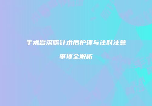 手术臂溶脂针术后护理与注射注意事项全解析