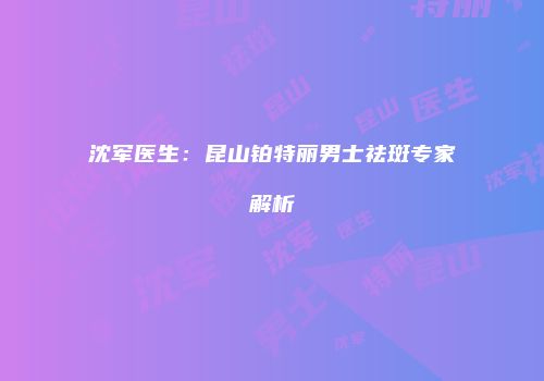 沈军医生：昆山铂特丽男士祛斑专家解析