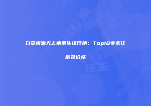 自贡市激光去疤医生排行榜：Top10专家详解及价格