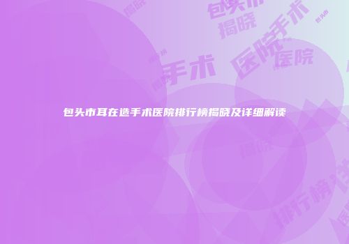 包头市耳在造手术医院排行榜揭晓及详细解读