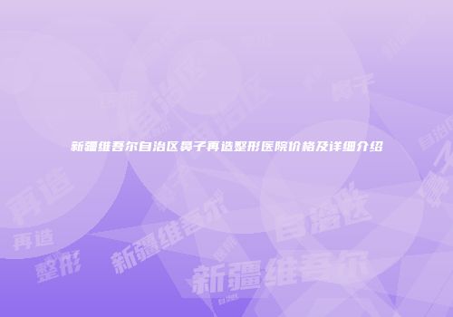 新疆维吾尔自治区鼻子再造整形医院价格及详细介绍