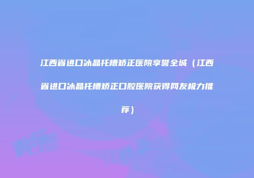 江西省进口冰晶托槽矫正医院享誉全城（江西省进口冰晶托槽矫正口腔医院获得网友极力推荐）