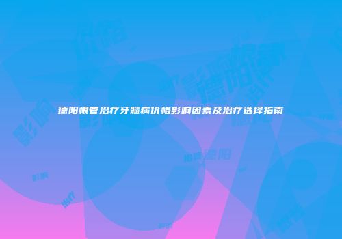 德阳根管治疗牙髓病价格影响因素及治疗选择指南