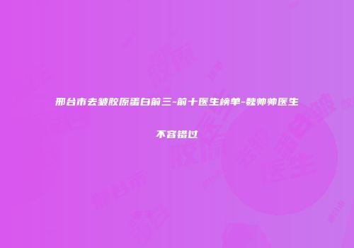 邢台市去皱胶原蛋白前三-前十医生榜单-魏帅帅医生不容错过