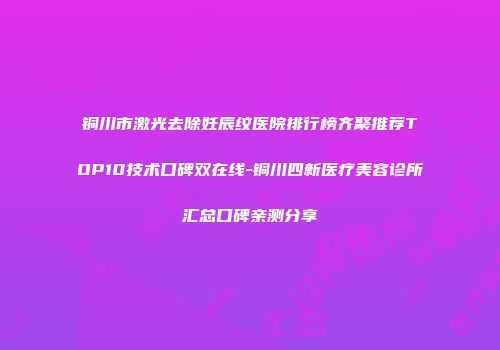 铜川市激光去除妊辰纹医院排行榜齐聚推荐TOP10技术口碑双在线-铜川四新医疗美容诊所汇总口碑亲测分享
