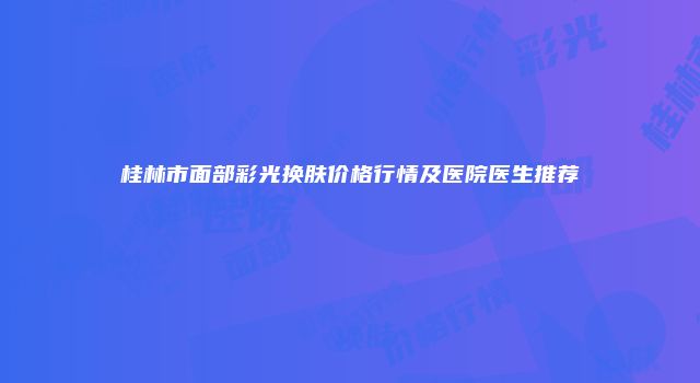 桂林市面部彩光换肤价格行情及医院医生推荐