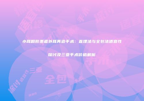 小耳畸形患者外耳再造手术：直埋法与全包法适宜性探讨及三亚手术价格解析