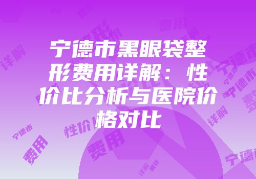 宁德市黑眼袋整形费用详解：性价比分析与医院价格对比