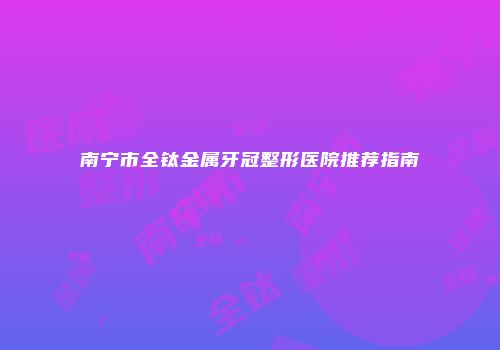 南宁市全钛金属牙冠整形医院推荐指南