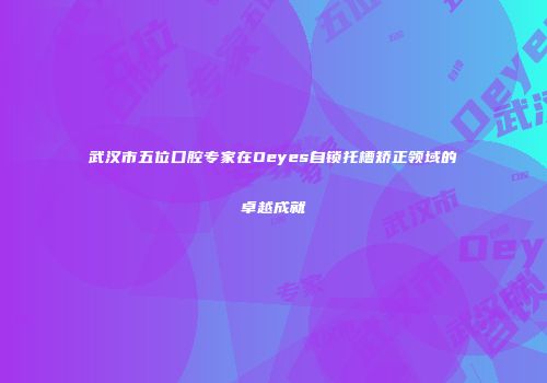 武汉市五位口腔专家在Oeyes自锁托槽矫正领域的卓越成就