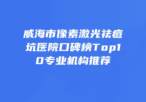 威海市像素激光祛痘坑医院口碑榜Top10专业机构推荐