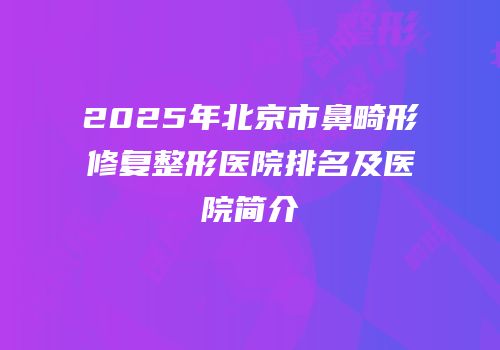 2025年北京市鼻畸形修复整形医院排名及医院简介