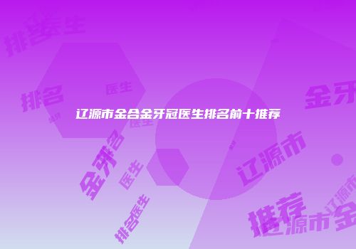 辽源市金合金牙冠医生排名前十推荐