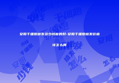 安阳干细胞植发多少钱做的好-安阳干细胞植发价格该怎么算