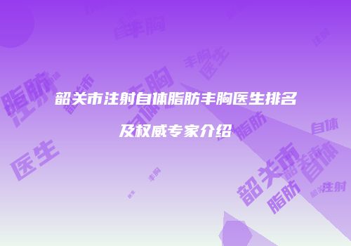 韶关市注射自体脂肪丰胸医生排名及权威专家介绍