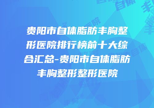 贵阳市自体脂肪丰胸整形医院排行榜前十大综合汇总-贵阳市自体脂肪丰胸整形整形医院