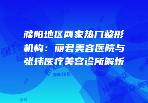 濮阳地区两家热门整形机构：丽君美容医院与张玮医疗美容诊所解析
