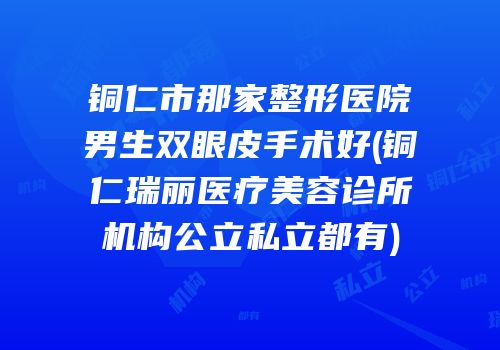 铜仁市那家整形医院男生双眼皮手术好(铜仁瑞丽医疗美容诊所机构公立私立都有)