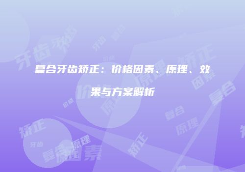 复合牙齿矫正：价格因素、原理、效果与方案解析