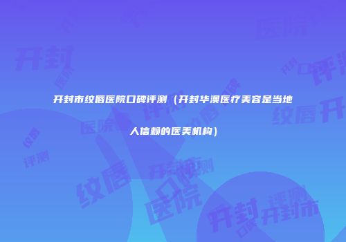 开封市纹唇医院口碑评测（开封华澳医疗美容是当地人信赖的医美机构）