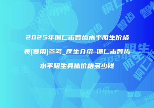 2025年铜仁市智齿水平阻生价格表(费用)参考_医生介绍-铜仁市智齿水平阻生具体价格多少钱
