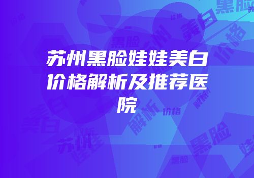 苏州黑脸娃娃美白价格解析及推荐医院
