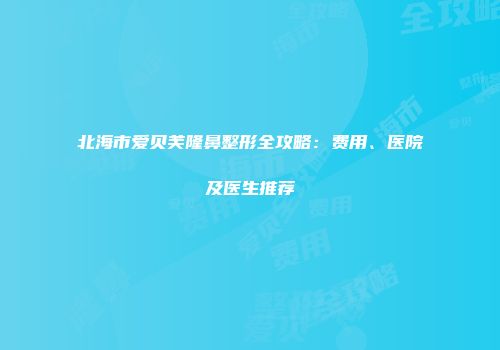 北海市爱贝芙隆鼻整形全攻略：费用、医院及医生推荐
