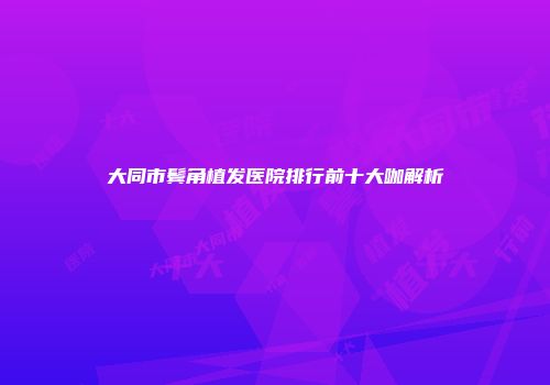 大同市鬓角植发医院排行前十大咖解析