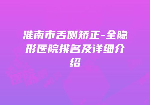淮南市舌侧矫正-全隐形医院排名及详细介绍