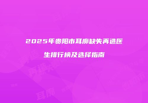 2025年贵阳市耳廓缺失再造医生排行榜及选择指南
