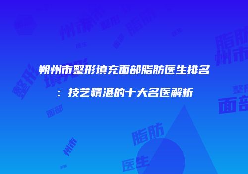 朔州市整形填充面部脂肪医生排名：技艺精湛的十大名医解析