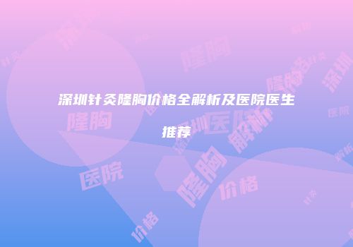 深圳针灸隆胸价格全解析及医院医生推荐