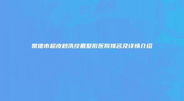 常德市超皮秒洗纹眉整形医院排名及详情介绍